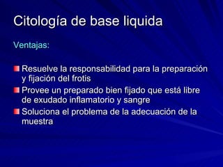 Citología de base liquida Ventajas: Resuelve la responsabilidad para la preparación y fijación del frotis Provee un preparado bien fijado que está libre de exudado inflamatorio y sangre Soluciona el problema de la adecuación de la muestra 
