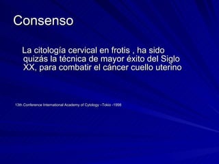 Consenso La citología cervical en frotis , ha sido quizás la técnica de mayor éxito del Siglo XX, para combatir el cáncer cuello uterino 13th Conference International Academy of Cytology –Tokio -1998 