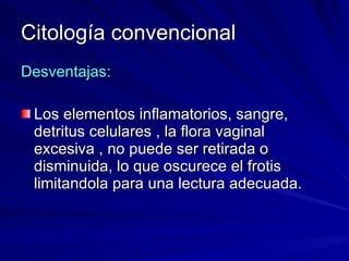 Citología convencional Desventajas: Los elementos inflamatorios, sangre,  detritus celulares , la flora vaginal excesiva , no puede ser retirada o disminuida, lo que oscurece el frotis limitandola para una lectura adecuada. 