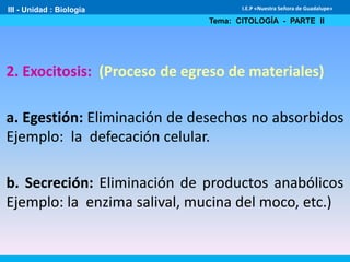 III - Unidad : Biología
Tema: CITOLOGÍA - PARTE II
I.E.P «Nuestra Señora de Guadalupe»
2. Exocitosis: (Proceso de egreso de materiales)
a. Egestión: Eliminación de desechos no absorbidos
Ejemplo: la defecación celular.
b. Secreción: Eliminación de productos anabólicos
Ejemplo: la enzima salival, mucina del moco, etc.)
 