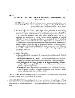 1
TEMA Nº 1
DEFINICIÓN OBJETIVOS, ORIENTACIÓN DEL CURSO Y LINEAMENTOS
GENERALES
DEFINICIÓN. Es parte de la histología, que se encarga de estudiar a las células que se
descaman. Es fundamental para las campañas de despistaje, con el objeto de descubrir las
lesiones premalignas y malignas del cáncer Cerviño uterino.
1. HISTORIA. En 1928 George Papanicolaou, médico americano de origen griego,
mientras estudiaba los cambios hormonales que sufría la mucosa vaginal, pudo
observar que algunas células tumorales en el flujo vaginal, publicando su estudio en
1928. En Bucarest Rumania Aurel Babés médico patólogo publica en 1927 la
posibilidad de diagnosticar el cáncer Cerviño uterina empleando la citología
exfoliativa. J. Ernest Ayre médico canadiense en la década de los 40, describe el
método que en la actualidad conocemos como Papanicolaou , en la década de los 50
los laboratorios de citología y anatomía patológica empiezan a aplicar en forma masiva
la técnica que hoy conocemos como de Papanicolaou. En 1954 Papanicolaou publica
un Atlas de Citología Exfoliativa. La citología actual ya no solo se ocupa del estudio
de las células exfoliadas del cervíx uterino, se amplio a otros órganos gracias a la
citología por aspiración.
2. OBJETIVOS. Son:
2.1.Capacitación. Es la transferencia de los conocimientos básicos de la Citología
Exfoliativa.
2.2.Manejo de las Técnicas de Tinción.- Conocer las diferentes técnicas de tinción y
sus variantes particulares, de tal forma que se acomoden a la realidad nacional.
2.3.Diferenciación de las células normales de las inflamatorias, Pre. Malignas y
malignas. El estudiante podrá diferenciar a estas células, reconocerá los diferentes
gérmenes saprofitos y patógenos.
2.4.Concientizar. Sobre la gravedad de la problemática del cáncer cervico uterino y
que la citología exfoliativa, es un método complementario y de diagnostico sencillo
simple, de bajo costo, de alta seguridad y rápido.
3. ORIENTACIÓN. El curso está dirigido a que el estudiante adquiera destrezas sobre el registro de
los casos y técnicas de tinción y la lectura de las placas.
4. LINEAMENTOS GENERALES. La citología se basa en el estudio de la célula que exfolia el
tejido, no la debemos sobrestimar, la debemos considerar como un instrumento útil en el
diagnóstico de las diferentes patologías. La histología, se basa en el estudio de la morfología del
tejido
 