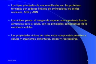 06/12/2023 4
 Los tipos principales de macromoléculas son las proteínas,
formadas por cadenas lineales de aminoácidos; los ácidos
nucleicos, ADN y ARN.
 Los ácidos grasos, al margen de suponer una importante fuente
alimenticia para la célula, son los principales componentes de la
membrana celular.
 Las propiedades únicas de todos estos compuestos permiten a
células y organismos alimentarse, crecer y reproducirse.
 