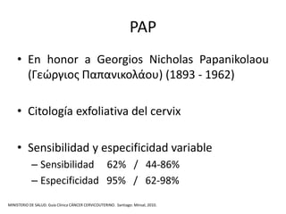 PAP
    • En honor a Georgios Nicholas Papanikolaou
      (Γεώργιος Παπανικολάου) (1893 - 1962)

    • Citología exfoliativa del cervix

    • Sensibilidad y especificidad variable
            – Sensibilidad 62% / 44-86%
            – Especificidad 95% / 62-98%

MINISTERIO DE SALUD. Guía Clínica CÁNCER CERVICOUTERINO. Santiago: Minsal, 2010.
 
