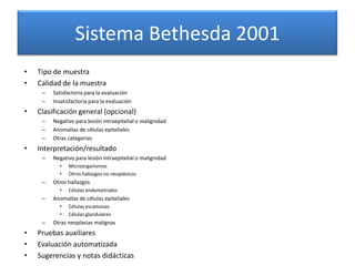 Sistema Bethesda 2001
•   Tipo de muestra
•   Calidad de la muestra
     –   Satisfactoria para la evaluación
     –   Insatisfactoria para la evaluación
•   Clasificación general (opcional)
     –   Negativo para lesión intraepitelial o malignidad
     –   Anomalías de células epiteliales
     –   Otras categorías
•   Interpretación/resultado
     –   Negativo para lesión intraepitelial o malignidad
           •   Microorganismos
           •   Otros hallazgos no neoplásicos
     –   Otros hallazgos
           •   Células endometriales
     –   Anomalías de células epiteliales
           •   Células escamosas
           •   Células glandulares
     –   Otras neoplasias malignas
•   Pruebas auxiliares
•   Evaluación automatizada
•   Sugerencias y notas didácticas
 