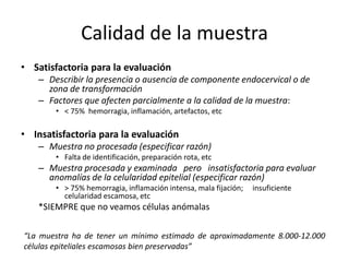 Calidad de la muestra
• Satisfactoria para la evaluación
   – Describir la presencia o ausencia de componente endocervical o de
     zona de transformación
   – Factores que afecten parcialmente a la calidad de la muestra:
       • < 75% hemorragia, inflamación, artefactos, etc

• Insatisfactoria para la evaluación
   – Muestra no procesada (especificar razón)
       • Falta de identificación, preparación rota, etc
   – Muestra procesada y examinada pero insatisfactoria para evaluar
     anomalías de la celularidad epitelial (especificar razón)
       • > 75% hemorragia, inflamación intensa, mala fijación;   insuficiente
         celularidad escamosa, etc
   *SIEMPRE que no veamos células anómalas

“La muestra ha de tener un mínimo estimado de aproximadamente 8.000-12.000
células epiteliales escamosas bien preservadas”
 
