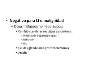 • Negativo para LI o malignidad
  – Otros hallazgos no neoplasicos:
     • Cambios celulares reactivos asociados a:
        – Inflamación (reparación típica)
        – Radiación
        – DIU
     • Células glandulares posthisterectomía
     • Atrofia
 