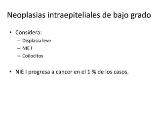 Neoplasias intraepiteliales de bajo grado
• Considera:
   – Displasia leve
   – NIE I
   – Coilocitos


• NIE I progresa a cancer en el 1 % de los casos.
 