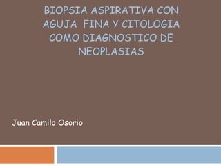 BIOPSIA ASPIRATIVA CON AGUJA  FINA Y CITOLOGIA COMO DIAGNOSTICO DE NEOPLASIAS Juan Camilo Osorio 