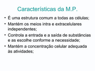 Características da M.P.
• É uma estrutura comum a todas as células;
• Mantém os meios intra e extracelulares
independentes;
• Controla a entrada e a saída de substâncias
e as escolhe conforme a necessidade;
• Mantém a concentração celular adequada
às atividades;
 