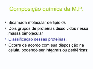 Composição química da M.P.
• Bicamada molecular de lipídios
• Dois grupos de proteínas dissolvidos nessa
massa bimolecular
• Classificação dessas proteínas:
• Ocorre de acordo com sua disposição na
célula, podendo ser integrais ou periféricas;
 