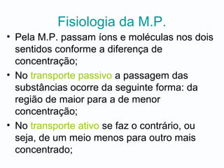 Fisiologia da M.P.
• Pela M.P. passam íons e moléculas nos dois
sentidos conforme a diferença de
concentração;
• No transporte passivo a passagem das
substâncias ocorre da seguinte forma: da
região de maior para a de menor
concentração;
• No transporte ativo se faz o contrário, ou
seja, de um meio menos para outro mais
concentrado;
 