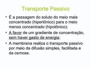 Transporte Passivo
• É a passagem do soluto do meio mais
concentrado (hipertônico) para o meio
menos concentrado (hipotônico);
• A favor de um gradiente de concentração,
sem haver gasto de energia;
• A membrana realiza o transporte passivo
por meio da difusão simples, facilitada e
da osmose.
 