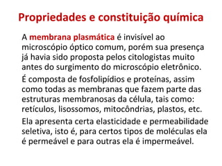 Propriedades e constituição química
A membrana plasmática é invisível ao
microscópio óptico comum, porém sua presença
já havia sido proposta pelos citologistas muito
antes do surgimento do microscópio eletrônico.
É composta de fosfolipídios e proteínas, assim
como todas as membranas que fazem parte das
estruturas membranosas da célula, tais como:
retículos, lisossomos, mitocôndrias, plastos, etc.
Ela apresenta certa elasticidade e permeabilidade
seletiva, isto é, para certos tipos de moléculas ela
é permeável e para outras ela é impermeável.
 