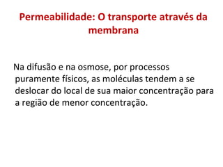 Permeabilidade: O transporte através da
membrana
Na difusão e na osmose, por processos
puramente físicos, as moléculas tendem a se
deslocar do local de sua maior concentração para
a região de menor concentração.
 
