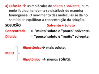 a) Difusão  as moléculas de soluto e solvente, num
meio líquido, tendem a se distribuir de maneira
homogênea. O movimento das moléculas se dá no
sentido de equilibrar a concentração da solução.
SOLUÇÃO Solvente + Soluto
Concentrada = "muito"soluto e "pouco" solvente.
Diluída = "pouco"soluto e "muito" solvente.
Hipertônico mais soluto.
MEIO
Hipotônico  menos soluto.
 