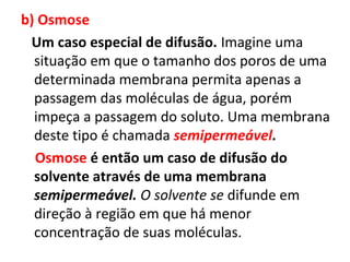b) Osmose
Um caso especial de difusão. Imagine uma
situação em que o tamanho dos poros de uma
determinada membrana permita apenas a
passagem das moléculas de água, porém
impeça a passagem do soluto. Uma membrana
deste tipo é chamada semipermeável.
Osmose é então um caso de difusão do
solvente através de uma membrana
semipermeável. O solvente se difunde em
direção à região em que há menor
concentração de suas moléculas.
 