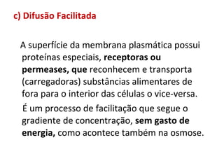 c) Difusão Facilitada
A superfície da membrana plasmática possui
proteínas especiais, receptoras ou
permeases, que reconhecem e transporta
(carregadoras) substâncias alimentares de
fora para o interior das células o vice-versa.
É um processo de facilitação que segue o
gradiente de concentração, sem gasto de
energia, como acontece também na osmose.
 