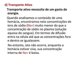 d) Transporte Ativo
Transporte ativo necessita de um gasto de
energia.
Quando analisamos o conteúdo de uma
hemácia, encontramos nela concentrações de
íons de sódio (Na+) muito menor do que a
concentração de sódio no plasma (solução
aquosa do sangue). Em termos de difusão
entra na célula até que as concentrações fora
e dentro se igualassem.
No entanto, isto não ocorre, enquanto a
hemácia estiver viva, sua concentração
interna de Na+ é baixa.
 