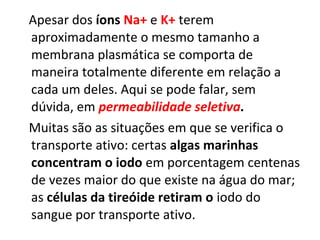 Apesar dos íons Na+ e K+ terem
aproximadamente o mesmo tamanho a
membrana plasmática se comporta de
maneira totalmente diferente em relação a
cada um deles. Aqui se pode falar, sem
dúvida, em permeabilidade seletiva.
Muitas são as situações em que se verifica o
transporte ativo: certas algas marinhas
concentram o iodo em porcentagem centenas
de vezes maior do que existe na água do mar;
as células da tireóide retiram o iodo do
sangue por transporte ativo.
 