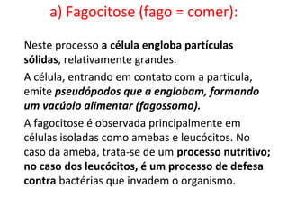 a) Fagocitose (fago = comer):
Neste processo a célula engloba partículas
sólidas, relativamente grandes.
A célula, entrando em contato com a partícula,
emite pseudópodos que a englobam, formando
um vacúolo alimentar (fagossomo).
A fagocitose é observada principalmente em
células isoladas como amebas e leucócitos. No
caso da ameba, trata-se de um processo nutritivo;
no caso dos leucócitos, é um processo de defesa
contra bactérias que invadem o organismo.
 