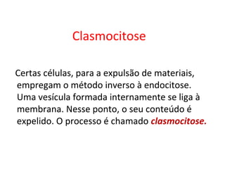 Clasmocitose
Certas células, para a expulsão de materiais,
empregam o método inverso à endocitose.
Uma vesícula formada internamente se liga à
membrana. Nesse ponto, o seu conteúdo é
expelido. O processo é chamado clasmocitose.
 