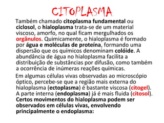 CITOPLASMA
Também chamado citoplasma fundamental ou
ciclosol, o hialoplasma trata-se de um material
viscoso, amorfo, no qual ficam mergulhados os
orgânulos. Quimicamente, o hialoplasma é formado
por água e moléculas de proteína, formando uma
dispersão que os químicos denominam colóide. A
abundância de água no hialoplasma facilita a
distribuição de substâncias por difusão, como também
a ocorrência de inúmeras reações químicas.
Em algumas células vivas observadas ao microscópio
óptico, percebe-se que a região mais externa do
hialoplasma (ectoplasma) é bastante viscosa (citogel).
A parte interna (endoplasma) já é mais fluida (citosol).
Certos movimentos do hialoplasma podem ser
observados em células vivas, envolvendo
principalmente o endoplasma:
 