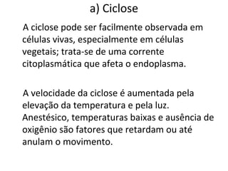 a) Ciclose
A ciclose pode ser facilmente observada em
células vivas, especialmente em células
vegetais; trata-se de uma corrente
citoplasmática que afeta o endoplasma.
A velocidade da ciclose é aumentada pela
elevação da temperatura e pela luz.
Anestésico, temperaturas baixas e ausência de
oxigênio são fatores que retardam ou até
anulam o movimento.
 