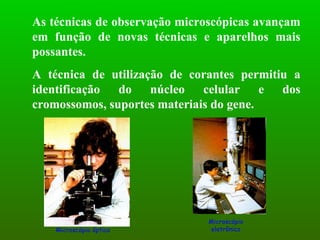 As técnicas de observação microscópicas avançam em função de novas técnicas e aparelhos mais possantes.  A técnica de utilização de corantes permitiu a identificação do núcleo celular e dos cromossomos, suportes materiais do gene. Microscópio óptico Microscópio eletrônico 