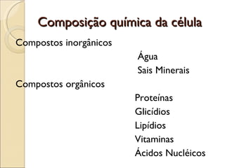 Composição química da célula
Compostos inorgânicos
                        Água
                        Sais Minerais
Compostos orgânicos
                        Proteínas
                        Glicídios
                        Lipídios
                        Vitaminas
                        Ácidos Nucléicos
 