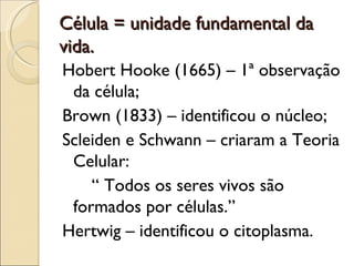Célula = unidade fundamental da
vida.
Hobert Hooke (1665) – 1ª observação
 da célula;
Brown (1833) – identificou o núcleo;
Scleiden e Schwann – criaram a Teoria
 Celular:
    “ Todos os seres vivos são
 formados por células.”
Hertwig – identificou o citoplasma.
 