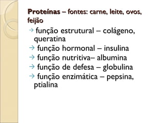 Proteínas – fontes: carne, leite, ovos,
feijão
→função estrutural – colágeno,
 queratina
→ função hormonal – insulina
→ função nutritiva– albumina
→ função de defesa – globulina
→ função enzimática – pepsina,
 ptialina
 