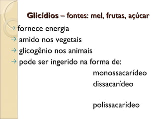 Glicídios – fontes: mel, frutas, açúcar
→fornece energia
→ amido nos vegetais
→ glicogênio nos animais
→ pode ser ingerido na forma de:
                         monossacarídeo
                         dissacarídeo

                         polissacarídeo
 