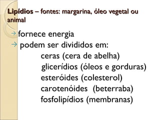 Lipídios – fontes: margarina, óleo vegetal ou
animal
 →fornece energia
 → podem ser divididos em:
        ceras (cera de abelha)
        glicerídios (óleos e gorduras)
        esteróides (colesterol)
        carotenóides (beterraba)
        fosfolipídios (membranas)
 