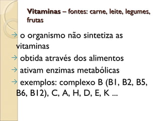 Vitaminas – fontes: carne, leite, legumes,
    frutas

→ o organismo não sintetiza as
 vitaminas
→ obtida através dos alimentos
→ ativam enzimas metabólicas
→ exemplos: complexo B (B1, B2, B5,
 B6, B12), C, A, H, D, E, K ...
 