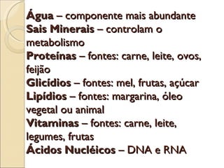Água – componente mais abundante
Sais Minerais – controlam o
metabolismo
Proteínas – fontes: carne, leite, ovos,
feijão
Glicídios – fontes: mel, frutas, açúcar
Lipídios – fontes: margarina, óleo
vegetal ou animal
Vitaminas – fontes: carne, leite,
legumes, frutas
Ácidos Nucléicos – DNA e RNA
 