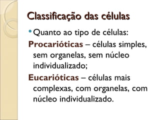 Classificação das células
 Quanto  ao tipo de células:
Procarióticas – células simples,
 sem organelas, sem núcleo
 individualizado;
Eucarióticas – células mais
 complexas, com organelas, com
 núcleo individualizado.
 