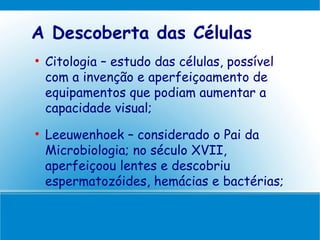 A Descoberta das Células

    Citologia – estudo das células, possível
    com a invenção e aperfeiçoamento de
    equipamentos que podiam aumentar a
    capacidade visual;

    Leeuwenhoek – considerado o Pai da
    Microbiologia; no século XVII,
    aperfeiçoou lentes e descobriu
    espermatozóides, hemácias e bactérias;
 