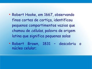 
    Robert Hooke, em 1667, observando
    finos cortes de cortiça, identificou
    pequenos compartimentos vazios que
    chamou de células, palavra de origem
    latina que significa pequenas salas

    Robert Brown, 1831 – descobriu o
    núcleo celular;
 