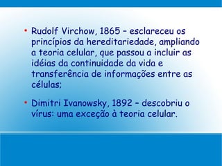 
    Rudolf Virchow, 1865 – esclareceu os
    princípios da hereditariedade, ampliando
    a teoria celular, que passou a incluir as
    idéias da continuidade da vida e
    transferência de informações entre as
    células;

    Dimitri Ivanowsky, 1892 – descobriu o
    vírus: uma exceção à teoria celular.
 