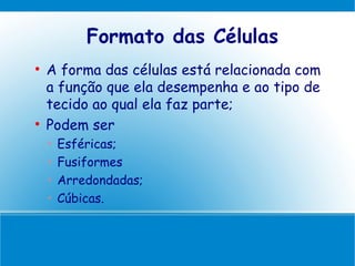 Formato das Células

    A forma das células está relacionada com
    a função que ela desempenha e ao tipo de
    tecido ao qual ela faz parte;

    Podem ser
    •   Esféricas;
    •   Fusiformes
    •   Arredondadas;
    •   Cúbicas.
 