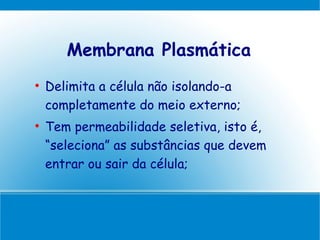 Membrana Plasmática

    Delimita a célula não isolando-a
    completamente do meio externo;

    Tem permeabilidade seletiva, isto é,
    “seleciona” as substâncias que devem
    entrar ou sair da célula;
 