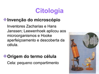 Citologia
Invenção do microscópio
Inventores Zacharias e Hans
Janssen; Leewenhoek aplicou aos
microorganismos e Hooke
aperfeiçoamento e descoberta da
célula.


Origem do termo célula
Cela: pequeno compartimento
 
