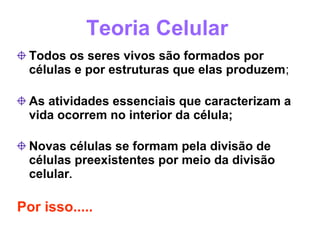Teoria Celular
  Todos os seres vivos são formados por
  células e por estruturas que elas produzem;

  As atividades essenciais que caracterizam a
  vida ocorrem no interior da célula;

  Novas células se formam pela divisão de
  células preexistentes por meio da divisão
  celular.

Por isso.....
 