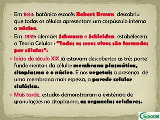  Em      : botânico escocês               descobriu
  que todas as células apresentam um corpúsculo interno
  o         .
 Em       : alemães                       estabelecem
  a Teoria Celular :

                      já estavam descobertas as três parte
 fundamentais da célula: membrana plasmática,
 citoplasma e o núcleo. E nos vegetais a presença de
 uma membrana mais espessa, a parede celular
 clulósica.
            , estudos demonstraram a existência de
 granulações no citoplasma, as organelas celulares.
 