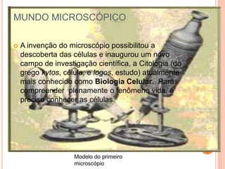 MUNDO MICROSCÓPICO
 A invenção do microscópio possibilitou a
descoberta das células e inaugurou um novo
campo de investigação científica, a Citologia (do
grego kytos, célula, e logos, estudo) atualmente
mais conhecido como Biologia Celular. Para
compreender plenamente o fenômeno vida, é
preciso conhecer as células.
Modelo do primeiro
microscópio
 