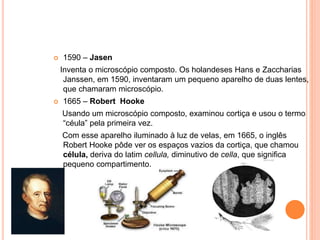  1590 – Jasen
Inventa o microscópio composto. Os holandeses Hans e Zaccharias
Janssen, em 1590, inventaram um pequeno aparelho de duas lentes,
que chamaram microscópio.
 1665 – Robert Hooke
Usando um microscópio composto, examinou cortiça e usou o termo
“céula” pela primeira vez.
Com esse aparelho iluminado à luz de velas, em 1665, o inglês
Robert Hooke pôde ver os espaços vazios da cortiça, que chamou
célula, deriva do latim cellula, diminutivo de cella, que significa
pequeno compartimento.
 