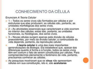 CONHECIMENTO DA CÉLULA
Enunciam A Teoria Celular
 1 – Todos os seres vivos são formados por células e por
estruturas que elas produzem; as células são, portanto, as
unidades morfológicas dos seres vivos.
 2 – As atividades essenciais que caracterizam a vida ocorrem
no interior das células; estas são, portanto, as unidades
funcionais, ou fisiológicas, dos seres vivos.
 3 – Novas células surgem apenas pela divisão de células
preexistentes, por meio da divisão celular; a continuidade da
vida depende, portanto, da reprodução celular.
 A teoria celular é uma das mais importantes
generalizações da Biologia. Ela estabelece que, apesar das
diferenças quanto à forma e à função, todos os seres vivos
têm em comum o fato de serem constituídos por células. Para
compreendermos plenamente o fenômeno da vida, portanto,
precisamos conhecer as células.
 As pesquisas mostraram que os vírus não apresentam
células em sua constituição, isto é, são acelulares
 