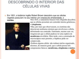 DESCOBRINDO O INTERIOR DAS
CÉLULAS VIVAS
 Em 1831, o botânico inglês Robert Brown descobriu que as células
vegetais possuíam no seu interior um corpúsculo arredondado, o
núcleo. •Em 1835, o naturalista francês Felix Dujardin descobriu
que as células possuíam um conteúdo interno gelatinoso,
o citoplasma.
•Mas, por mais que observassem, os cientistas não
detectavam nenhuma estrutura que envolvesse a célula,
delimitando seu conteúdo. Entretanto, mesmo sem ver,
imaginavam que a célula pudesse ter uma espécie de
membrana envoltória. Mais tarde, com a construção de
microscópios mais potentes, a hipótese pôde ser
comprovada.
•Embora alguma célula não tenham núcleo organizado,
dizemos, de maneira geral, que a célula possui três
componentes básicos: membrana, citoplasma e núcleo.
 