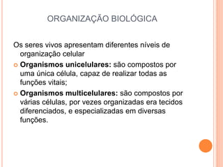 ORGANIZAÇÃO BIOLÓGICA
Os seres vivos apresentam diferentes níveis de
organização celular
 Organismos unicelulares: são compostos por
uma única célula, capaz de realizar todas as
funções vitais;
 Organismos multicelulares: são compostos por
várias células, por vezes organizadas era tecidos
diferenciados, e especializadas em diversas
funções.
 