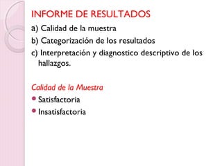 INFORME DE RESULTADOS 
a) Calidad de la muestra 
b) Categorización de los resultados 
c) Interpretación y diagnostico descriptivo de los 
hallazgos. 
Calidad de la Muestra 
Satisfactoria 
Insatisfactoria 
 